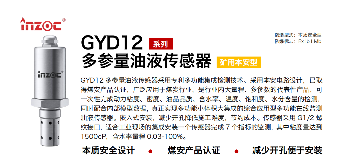 GYD12多參量油液傳感器采用專利多功能集成檢測技術、采用本安電路設計，已取得煤安產品認證，廣泛應用于煤炭行業，是行業內大量程、多參數的代表性產品，可一次性完成動力粘度、密度、油品品質、含水率、溫度、飽和度、水分含量的檢測，同時配合內部模型數據，真正實現多功能小體積大集成的綜合應用型多功能在線監測油液傳感器。嵌入式安裝，減少開孔降低施工難度，節約成本。傳感器采用 G1/2 螺紋接口，適合工業現場的集成安裝一個傳感器完成 7 個指標的監測，其中粘度量達到1500cP，含水率量程 0.03-100%。
行業：采煤機/掘進機/皮帶機/乳化液系統/破碎機/刮板機/減速機等
油品：液壓油/齒輪油/空壓機油/燃氣機油/水乙二醇抗燃液壓油等