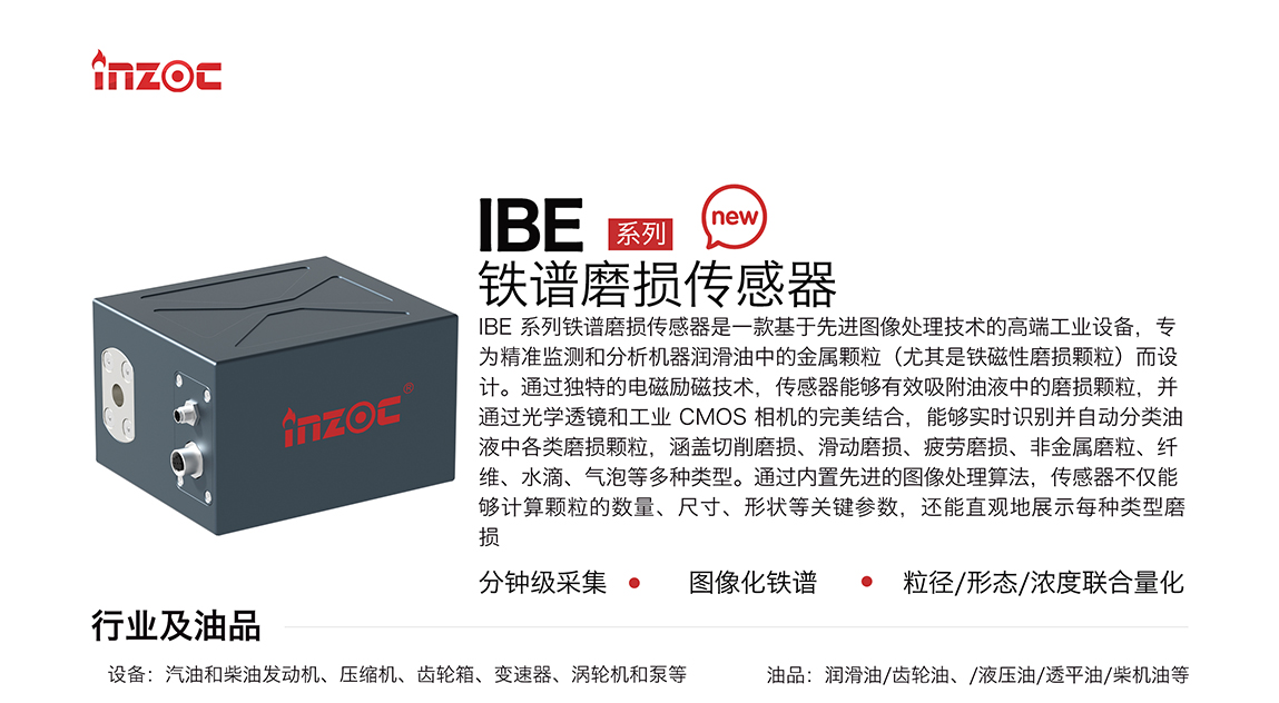 IBE 系列油液鐵譜磨損傳感器是一款基于先進圖像處理技術的高端工業設備，專為精準監測和分析機器潤滑油中的金屬顆粒(尤其是鐵磁性磨損顆粒)而設計。通過獨特的電磁勵磁技術，傳感器能夠有效吸附油液中的損顆粒，并通過光學透鏡和工業 CMOS 相機的完美結合，能夠實時識別并自動分類油液中各類磨損顆粒，涵蓋切削磨損、滑動磨損、疲勞損、非金屬磨粒、纖維、水滴、氣泡等多種類型。通過內置先進的圖像處理算法，傳感器不僅能夠計算顆粒的數量、尺寸、形狀等關鍵參數，還能直觀地展示每種類型磨損。適用行業設備：汽油和柴油發動機、壓縮機、齒輪箱、變速器、渦輪機和泵等；檢測油品:潤滑油/齒輪油、/液壓油/透平油/柴機油等。