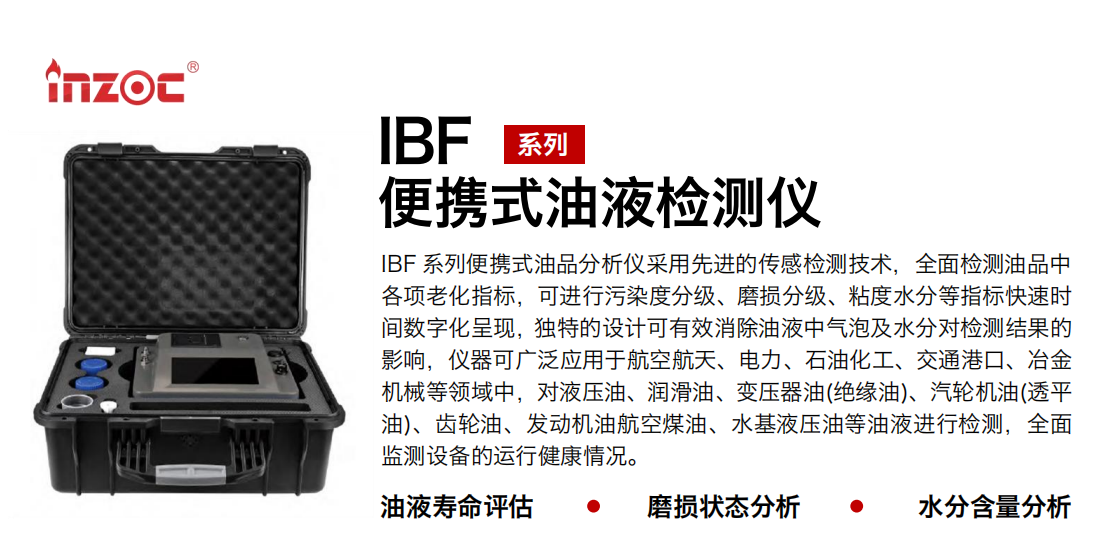 IBF系列便攜式油液檢測分析儀采用先進的傳感檢測技術，全面檢測油品中各項老化指標，可進行污染度分級、磨損分級、粘度水分等指標快速時間數字化呈現，獨特的設計可有效消除油液中氣泡及水分對檢測結果的影響，儀器可廣泛應用于航空航天、電力、石油化工、交通港口、冶金機械等領域中，對液壓油、潤滑油、變壓器油(絕緣油)、汽輪機油(透平油)、齒輪油、發動機油航空煤油、水基液壓油等油液進行檢測，全面監測設備的運行健康情況。
行業：鋼鐵、石化、盾構、電力、風電、大型設備、實驗室
油品：液壓油、透平油、柴機油、齒輪油、變壓器油