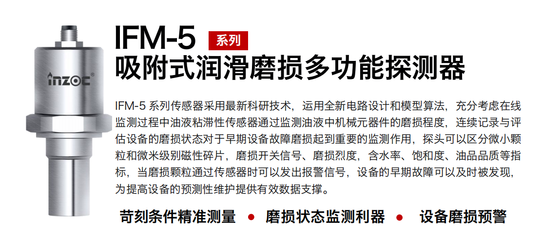 IFM-5吸附式潤滑磨損多功能探測器采用最新科研技術(shù)，運(yùn)用全新電路設(shè)計(jì)和模型算法，充分考慮在線監(jiān)測過程中油液粘滯性傳感器通過監(jiān)測油液中機(jī)械元器件的磨損程度，連續(xù)記錄與評估設(shè)備的磨損狀態(tài)對于早期設(shè)備故障磨損起到重要的監(jiān)測作用，探頭可以區(qū)分微小顆粒和微米級別磁性碎片，磨損開關(guān)信號、磨損烈度，含水率、飽和度、油品品質(zhì)等指標(biāo)，當(dāng)磨損顆粒通過傳感器時(shí)可以發(fā)出報(bào)警信號，設(shè)備的早期故障可以及時(shí)被發(fā)現(xiàn)，為提高設(shè)備的預(yù)測性維護(hù)提供有效數(shù)據(jù)支撐。
行業(yè)：鋼鐵、石化、盾構(gòu)、電力、風(fēng)電、大型設(shè)備、OEM 集成等
油品：液壓油、透平油、柴機(jī)油、絕緣油、變壓器油等