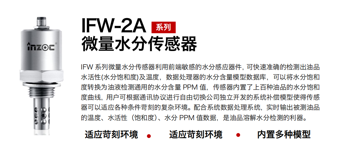 IFW-2A系列微量水分傳感器利用前端敏感的水分感應器件，可快速準確的檢測出油品水活性(水分飽和度)及溫度，數(shù)據(jù)處理器的水分含量模型數(shù)據(jù)庫，可以將水分飽和度轉換為油液檢測通用的水分含量 PPM 值，傳感器內(nèi)置了上百種油品的水分飽和度曲線，用戶可根據(jù)通訊協(xié)議進行自由切換公司獨立開發(fā)的系統(tǒng)補償模型使得傳感器可以適應各種條件苛刻的復雜環(huán)境。配合系統(tǒng)數(shù)據(jù)處理系統(tǒng)，實時輸出被測油品的溫度、水活性（飽和度）、水分 PPM 值數(shù)據(jù)，是油品溶解水分檢測的利器。
應用行業(yè)：鋼鐵冶金/石油化工/能源電力/水泥建材/大型機械/煤炭采礦/地下挖掘等
適用油品：齒輪油/液壓油/透平油/柴機油/絕緣油等