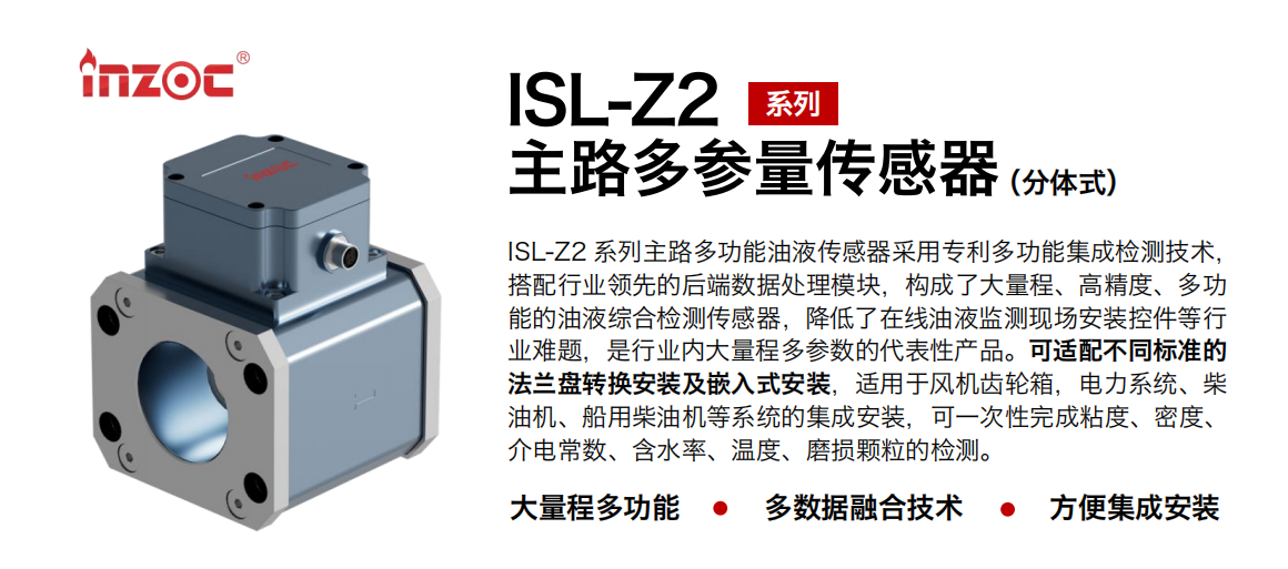 ISL-Z2 系列主路多功能油液傳感器采用專利多功能集成檢測技術，搭配行業領先的后端數據處理模塊，構成了大量程、高精度、多功能的油液綜合檢測傳感器，降低了在線油液監測現場安裝控件等行業難題，是行業內大量程多參數的代表性產品?？蛇m配不同標準的法蘭盤轉換安裝及嵌入式安裝，適用于風機齒輪箱，電力系統、柴油機、船用柴油機等系統的集成安裝，可一次性完成粘度、密度、介電常數、含水率、溫度、磨損顆粒的檢測。
                    應用行業：鋼鐵、石化、盾構、電力、風電、大型設備、OEM 等
                    適用油品：齒輪油、液壓油、透平油、柴機油等