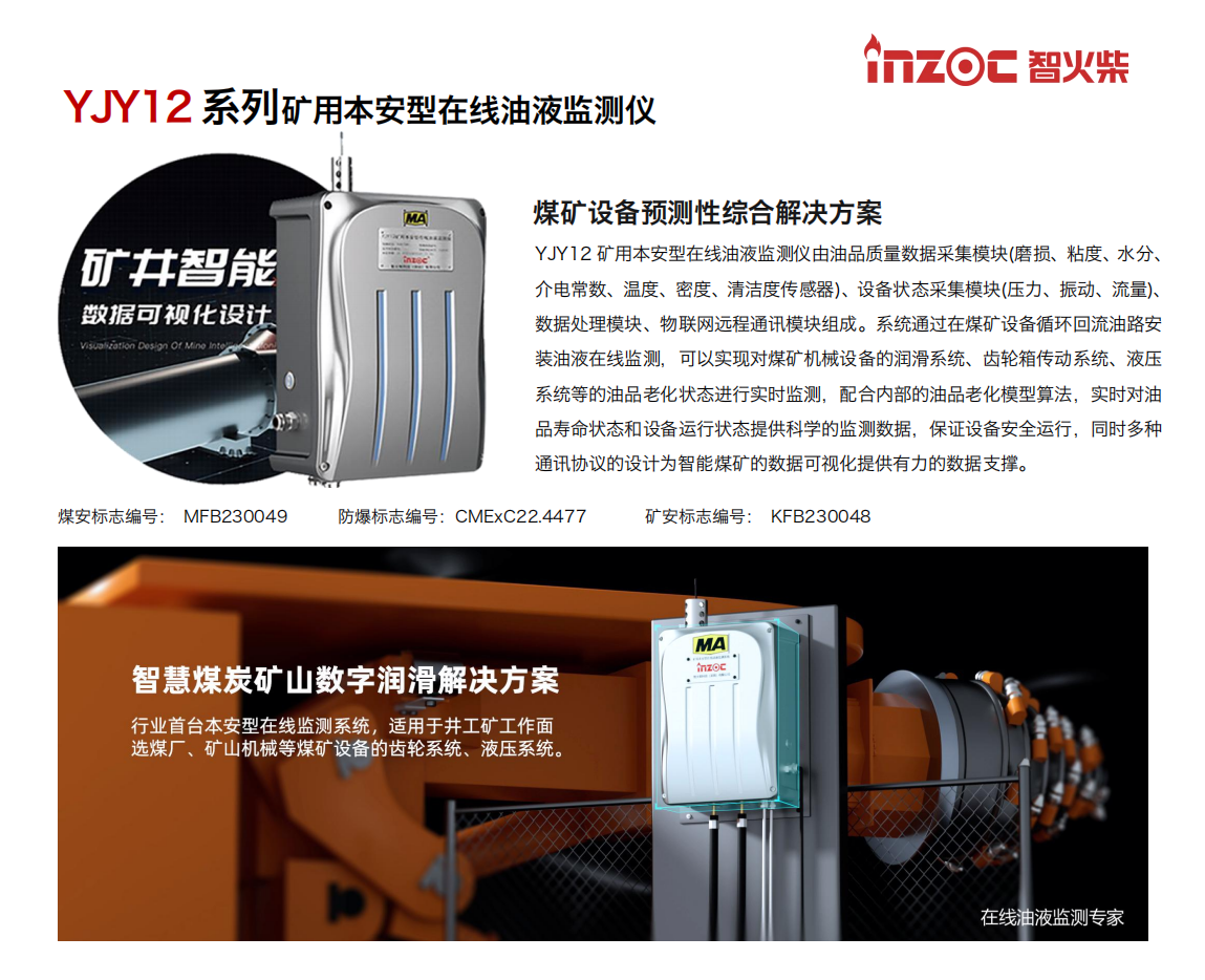 煤礦設備預測性綜合解決方案
YJY12礦用本安型在線油液監(jiān)測儀由油品質(zhì)量數(shù)據(jù)采集模塊(磨損、粘度、水分、介電常數(shù)、溫度、密度、清潔度傳感器)、設備狀態(tài)采集模塊(壓力、振動、流量)、數(shù)據(jù)處理模塊、物聯(lián)網(wǎng)遠程通訊模塊組成。系統(tǒng)通過在煤礦設備循環(huán)回流油路安裝油液在線監(jiān)測，可以實現(xiàn)對煤礦機械設備的潤滑系統(tǒng)、齒輪箱傳動系統(tǒng)、液壓系統(tǒng)等的油品老化狀態(tài)進行實時監(jiān)測，配合內(nèi)部的油品老化模型算法，實時對油品壽命狀態(tài)和設備運行狀態(tài)提供科學的監(jiān)測數(shù)據(jù)，保證設備安全運行，同時多種通訊協(xié)議的設計為智能煤礦的數(shù)據(jù)可視化提供有力的數(shù)據(jù)支撐。